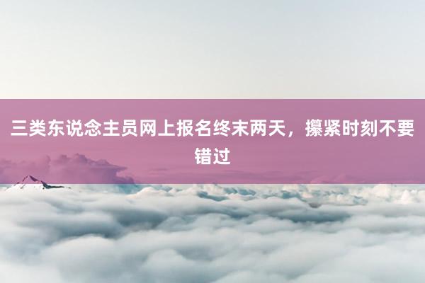 三类东说念主员网上报名终末两天，攥紧时刻不要错过