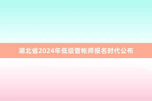 湖北省2024年低级管帐师报名时代公布