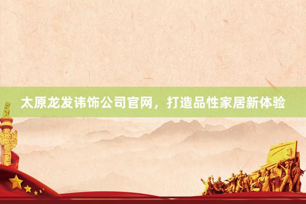太原龙发讳饰公司官网，打造品性家居新体验
