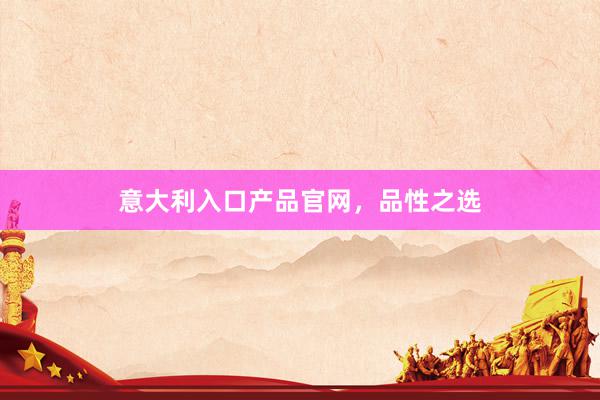 意大利入口产品官网，品性之选