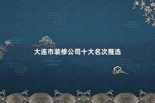 大连市装修公司十大名次推选