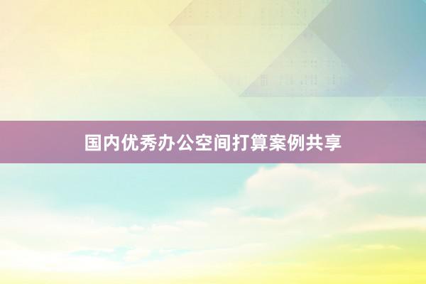 国内优秀办公空间打算案例共享