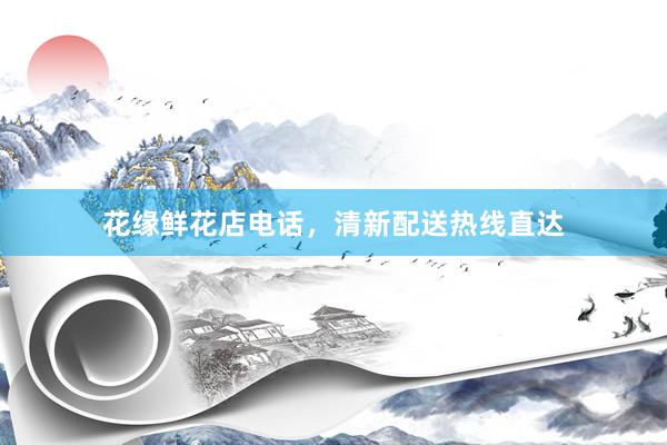 花缘鲜花店电话，清新配送热线直达