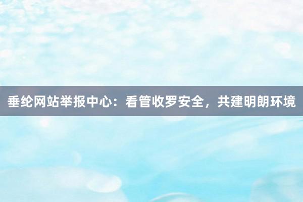 垂纶网站举报中心：看管收罗安全，共建明朗环境