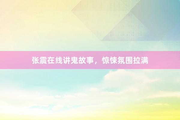 张震在线讲鬼故事,惊悚氛围拉满